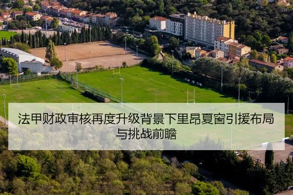 法甲财政审核再度升级背景下里昂夏窗引援布局与挑战前瞻