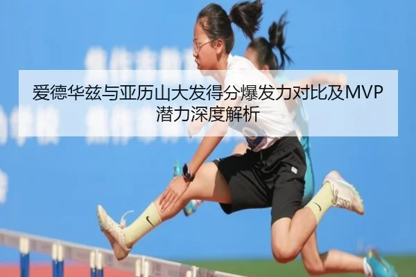 爱德华兹与亚历山大发得分爆发力对比及MVP潜力深度解析