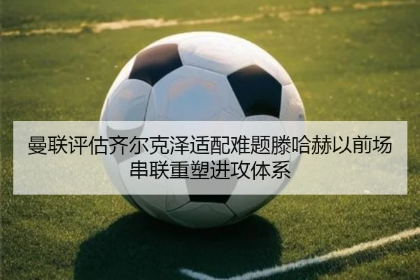曼联评估齐尔克泽适配难题滕哈赫以前场串联重塑进攻体系